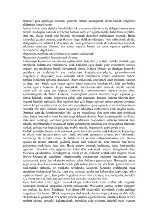 zuzenari pisu gutxiago ematera, guretzat zeharo ezezagunak diren kausek eraginiko
aldatzeko joerari baino.
Adiera batean esan daiteke bizi-baldintzek, zuzenean edo zeharka aldagarritasuna sortu
ezezik, hautespen naturala ere beren barruan sartu ere egiten dutela, baldintzak direlako,
izan ere, aldaki honek edo besteak biziraunen duenentz erabakitzen dutenak. Baina
hauteslea gizakia denean, argi ikusten dugu aldaketa-elementu biak ezberdinak direla;
aldagarritasuna nolabait kilikarazten da, baina gizakiaren nahia da aldakuntzak norabide
jakinean metatzen dituena, eta azken egintza hauxe da natur egoeran egokienen
biziraupenari dagokiona.
Organoen erabilera edo erabilerarik ezaren ondorenak,
Hautespen Naturalak kontrolatuak direnez
Lehenengo kapituluan azalduriko egitateetatik, uste dut ezin dela inolako dudarik egin
erabilerak indartu eta erabilerarik ezak kaxkartu egin duela gure etxabereen zenbait
organo, eta eraldaketa hauek heredatuak direla. Natura librean ez daukagu luzaroko
erabilera eta erabilerarik eza juzkatzeko konparazio-eredurik, guraso-formarik
ezagutzen ez dugulako; baina animalia askok erabilerarik ezaren ondorenek hobeto
esplika litzaketen egiturak dauzkate. Owen irakasleak ohartarazi duen moduan, naturan
ez dago txori batek ezin hegaz egitea baino anomalia handiagorik; hala ere badira
batzuk egoera horretan. Hego Amerikako dortoka-burudun ahateak urazala astindu
baino ezin du egin eta hegoak Aylesburyko etxe-ahatearen egoera berean ditu;
azpimarragarria da haren kumeak, Cunningham jaunak dioenez, hegaz egiteko gai
direla, helduek, ostera, hegamena galdu egin dutenean. Jatekoa lurrean bilatzen duen
hegazti handiak arriskutik ihes egiteko izan ezik hegaz egiteari nekez ematen diotenez,
badaiteke piztia ehiztaririk ez den irla ozeanikoetan gaur egun bizi diren edo oraintsu
oraindik bizi ziren zenbait txorik hegorik ez edukitzea erabilerarik ezak eragina izatea.
Ostruka, egia da, kontinenteetan bizi da eta hegaldatuz ihes egin ezin dien arriskuak
ditu; baina lauoineko asko bezain ongi defenda daiteke bere etsaiengandik ostikoka.
Uste izan dezakegu ostruken generoaren arbasoak basoiloaren antzeko ohiturak izan
zituela, eta belaunaldiz belaunaldi haren gorputzaren tamainua eta pisua gehitu zirenean,
hankak gehiago eta hegoak gutxiago erabili zituela, hegamenik gabe geratu arte.
Kirbyk seinalatu duenez, (eta nik neuk gauza bera erreparatu dut) kakarraldo koprofago
ar askok maiz aurreko tartso edo oinak apurturik edukitzen dituzte; bere bildumako
hamazazpi ale aztertu zituen eta batek ere ez zeukan tartso-hondakinik ere. Onites
apelles-en kasuan tartsoak galdurik izatea hain ohizko da, non intsektu hau tartso
gabekotzat deskribatu izan den. Beste genero batzuek badituzte, baina hasi-masiko
egoeran. Ateuchus edo egiptoarren kakarraldo sakratuak zeharo haingabeak dira.
Mozketa akzidentalak heredagarriak direla ez da oraindik erabakiorki frogatu; baina
Brown-Séquard-ek akurietan ohartemaniko ebakuntzen ondoren heredatuen kasu
nabarmenek, joera hau ukatzeko orduan zuhur ibiltzera garamatzate. Horregatik agian
seguruena Ateuchusa aurreko tartsorik gabekotzat jotzea da, eta beste genero batzuen
hasi-masiko tartsoak, ez mozketa heredatuko kasutzat, luzaroko erabilerarik ezak
eraginiko ondorentzat baizik; izan ere, tartsoak galduriko kakarraldo koprofago asko
topatzen direnez gero, hau gazterik gertatu behar izan zitzaien; eta, horregatik, intsektu
hauentzat tartsoak ezin dira garrantzi edo emendio handikoak izan.
Kasu batzuetan erraz egotz diezazkiokegu erabilerarik ezari erabat edo nagusiki
hautespen naturalak eraginiko egitura-eraldaketak. Wollaston jaunak egitate aipagarri
bat aurkitu du, hots, Madeiran bizi diren 550 kakarraldo espezietik (orain gehiago
ezagutzen dira baina) 200ek hegaz egin ahal izateko baino hego eskasagoak dituztela,
eta bertako 29 generotik 23k beren espezie guztiak egoera berean dituztela. Hona hemen
zenbait egitate, zehazki: kakarraldoak, munduko alde askotan, haizeak maiz itsasora
 