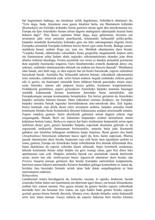 har begiematen badiegu; eta intsektuei soilik dagokienez, Schiödte-k ohartarazi du:
"Ezin dugu, bada, fenomeno osoa gauza lokaltzat hartu, eta Mamutaren kobetako
(Kentuckyn) eta Estiriako kobetako forma gutxiren artean ageri den antzekotasuna ere,
Europa eta Ipar Amerikako faunen artean dagoen analogiaren adierazpide hustzat hartu
beharra dago". Nire ikusiz suposatu behar dugu, kasu gehienetan, ikusmen oso
arruntaren jabe ziren animalia amerikarrak, belaunaldiz belaunaldi poliki-poliki,
kanpoko mundutik Kentuckyko kobetako gero eta leku sakonagoetara migratu zirela,
Europako animaliek Europako kobetara horixe berori egin zuten bezala. Badugu aztura-
mailaketa honen zenbait froga ere; izan ere, Shiödtek ohartarazten duen bezala:
"Lurpeko faunak, aldameneko eskualdeko fauna geografiaz mugatuetatik lurpera sartu
eta iluntasunean zehar hedatu ahala inguruko zirkunstantzietara ekanduz joan diren
abartze txikitzat dauzkagu. Forma arruntetik oso urrun ez dauden animaliek prestatzen
dute argitatik ilunetarako iragaitza. Gero ilunabarrerako eraturik daudenak datoz; eta,
azkenez, erabateko iluntasunerako direnak eta eraketa oso berezia dutenak". Shiödtenen
ohar hauek, uler bedi ongi, ez dira espezie bat eta berari buruzkoak, espezie ezberdinei
buruzkoak baizik. Animalia bat, belaunaldi askoren buruan, zokondorik sakonenetara
iritsi zenerako, erabilerarik ezak -eritzi honen arabera- begiak ezabatuko zizkion guztiz
edo ia guztiz, eta hautespen naturalak beste aldaketa batzuk gauzatuko zituen maiz,
esate baterako, antena edo palpoen luzera gehitu, itsutasuna konpentsatzeko.
Eraldaketok gorabehera, espero genezakeen Amerikako harpeko animalia hauengan
oraindik kidetasunak ikustea kontinente horretako beste animaliekin, edo
Europakoengan europar kontinenteko biztanleekin. Eta horixe gertatzen da Amerikako
harpeko animalia batzuen kasuan, Dana irakasleari entzuna diodanez; eta Europako
harpeko intsektu batzuk inguruko herrialdetakoen antz-antzekoak dira. Zail legoke,
bereiz kreatuak izan direla dioen eritzi arruntaren arabera, harpeko animalia itsuek
kontinente biotako beste biztanleekin dituzten kidetasunen azalpen arrazionalik ematen.
Espero izatekoa genuen, haien ekoizkinik gehienen artean dagoen erlazio ongi
ezagunagatik, Mundu Berri eta Zaharreko harpeetako zenbait animaliaren artean
kidetasun hertsia izatea. Bathyscia espezie bat haitz itzaltsuetan harpeetatik urrun ugari
aurkitzen denez gero, genero honetako harpeko espezieak ikusmena galtzeak ez du
seguruenik zerikusirik iluntasunean bizitzearekin, naturala baita jada ikusmenik
gabekoa zen intsektua behingoan moldatzea harpe ilunetara. Beste genero itsu batek
(Anophtalmus) berezitasun nabarmen hauxe ageri du, hots, haren espezieak, Murray
jaunak ohartarazten duen bezala, harpeetan izan ezik beste inon egundaino aurkitu ez
izana; gainera, Europa eta Amerikako harpe ezberdinetan bizi direnak diferenteak dira;
baina daitekeena da espezie ezberdin hauen arbasoak, begiz horniturik zeudenean,
lehenik kontinente bietan zehar hedatu eta gero iraungi izana, gaur bizi diren leku
apartatuetan izan ezik. Harpeko animalia batzuk oso anomaloak izateak harritzetik
urrun, arrain itsu edo Amblyopsiari buruz Agassiz-ek ohartarazi duen bezala, edo
Proteus itsuaren kasuan gertatzen den bezala Europako narraztiekin konparaturik,
harritzen nauen bakarra antzinateko biziaren hondakin gehiago kontserbatu ez izatea da,
bizileku ilun horietako biztanle urriek ukan bide duten norgehiagoketa ez hain
amorratuaren ondorioz.
Klimaraketa
Landareetan aztura heredagarria da, loratzeko sasoian, lo egiteko denboran, haziak
ernetzeko behar duten euri kantitatean eta abarretan ageri denez, eta honek klimaraketaz
zenbait hitz esatera narama. Oso gauza arrunta da genero bereko espezie ezberdinak
herrialde bero eta hotzetan bizi izatea; eta egia baldin bada genero bereko espezie
guztiak guraso-forma beretik datozela, klimara erraz ekandu beharko zuten belaunaldi
serie luze baten buruan. Gauza nabaria da espezie bakoitza bere herriko klimara
 