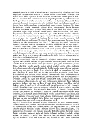 ekandurik dagoela; herrialde arktiar edo are epel bateko espezieak ezin diote eutsi klima
tropikalari, edo alderantziz. Horrela, era berean, landare zukutsu askok ezin diote klima
hezeari eutsi. Baina espezieen ekantze maila bizi diren klimara larretsi egiten da sarri.
Ondorio hau erraz atera genezake ikusiz sarri ez garela gai izaten inportaturiko landare
batek gure klimari eutsiko dionentz aurresateko, baita herrialde difereentatik hona
ekarritako landareak hemen osasuntsu asko bizi direla ikusiz ere. Badugu arrazoirik uste
izateko beste izaki organikoen norgehiagoketak natur egoerako landareak bizi diren
herrialdeetara hertsiki mugaturik dituela, klima konkretuetara ekandu beharrak
bezainbat edo honek baino gehiago. Baina, ekantze hau hertsia izan edo ez, kasurik
gehienetan frogak ditugu baiezteko landare batzuk berez moldatu direla, hein batean,
tenperatura ezberdinetara, hau da klimaratu egin direla; horrela, Hooker doktoreak
Himalaiako altuera diferenteetako espezie bereko landareetatik bildu zituen hazietatik
sorturiko pinu eta rododendroek herrialde hartan hotzari eusteko osaerazko ahal
ezberdinak dituztela aurkitu zen. Thwaites-ek diost antzeko egitateak oharteman dituela
Zeilanen; antzeko ohartemateak egin ditu H.C. Watsonek Azoreetatik Ingalaterrara
ekarririko landareen espezie europarretan, eta beste adibide batzuk ere aipa nitzake.
Animaliei dagokienez, garai historikoetan beren banaketa geografikoa latitude
beroetatik hotzetara eta alderantziz zabal hedatu duten epezieen zenbait adibide aurkez
liteke; baina ez dakigu, jakin, animalia horiek beren sorlekuko klimara hertsiki
ekandurik egon zirenik, nahiz eta kasu arrunt guztietan horixe gertatzen dela onartu; ez
dakigu, ezta, beren herri berrietako klimara bertan bizitzeko hasieran baino egokiagoak
izateraino bereziki ekandu direnik ere.
Gizaki ez-zibilizatuak gure etxe-animaliak baliagarri zitzaizkiolako eta hesipeko
egoeran erraz umatzen zirelako, eta gero distantzia handietara garraia zitezkeela ikusi
zuelako, haiek aukeratu zituela inferi genezakeenez gero, gure etxe-animalia guztiek
klima ezberdinei eusteko ezezik, haietan erabat umekor izateko duten ahalmena
(erizpide seguruagoa berau) argudiotzat erabil daiteke honako honen aldeko argudiotzat,
alegia, gaur natur egoeran dauden beste animaliarik askok ere jasan ditzakeela klima
oso ezberdinak. Ez dugu, hala ere, aurreko argudio hau urrunegira eraman behar,
kontutan izanik gure etxabere batzuek seguraski basa-enbor bat baino gehiagotan dutela
jatorria; otso tropikal eta arktiarraren odola, adibidez, nahasirik egon daitezke gure etxe-
arrazetan. Arratoia eta sagua ezin dira etxe-animaliatzat hartu, baina gizakiak eraman
ditu munduko alde askotara eta gaur egun beste edozein karraskarik baino hedadura
zabalagoa daukate; izan ere, bai Faroe irletako klima hotzean iparraldean eta bai
Fakland irletan hegoaldean bizi dira, eta beroaldeetako irla askotan ere bai. Horregatik
zeinahi klima berezitara ekantzeko gaitasuna, animaliarik gehienek duten sortzetiko
osaera-zalutasun handian aise txertaturiko koalitatetzat jo daiteke. Ikuspegi honen
arabera, gizakiak berak eta beronen etxe-animaliek klimarik ezberdinenei eusteko duten
ahalmena, eta elefante eta errinozero iraungiek behiala glaziare-klimari eutsi izana, bizi
diren espezieak, ordea, gaur egun beren azturetan tropikalak edo azpitropikalak diren
bitartean, ez dira anomaliatzat hartu behar, oso komuna den eta zirkunstantzia
berezietan abiarazia gertatu den osaera-zalutasuntzat baizik.
Espezieek zeinnahi klima berezitara ekantzea zenbateraino den aztura hutsaren ondorio,
zenbateraino sortzetiko osaera ezberdina duten aldakien hautespen naturalaren ondorio
eta zenbateraino faktore bion konbinaketarena, ilun dagoen arazoa da. Azturak edo
ohiturak eraginen bat duela sinetsi beharrean aurkitzen naiz, hala analogiagatik, nola
nekazaritzako liburuetan, are Txinako antzinako Entziklopedietan, herrialde batetik
bestera animaliak eramatean zuhur eta kontuz ibiltzeko aholkua etengabeki ematen
delako. Eta gertagarri ez denez gero gizakumeak bere herrialderako osaera bereziki
egokiko hainbeste arraza eta azpiarraza ongi hautesterik lortu izana, aipaturiko
 