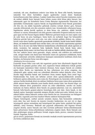 emaitzak, nik uste, ekanduaren ondorio izan behar du. Beste alde batetik, hautespen
naturalak bizi diren herrialdera ongien egokituriko osaera duten banakoak
kontserbatzera joko luke nahitaez. Landare landu klase askori buruzko tratatuetan esaten
da zenbait aldakik beste batzuek baino hobeto eusten diela klima jakin batzuei; hau
nabarmenki ageri da fruitarbolei buruz Estatu Batuetan argitaraturiko liburuetan, hor
iparraldeko Estatuetarako espezie batzuk eta hegoaldeetarako beste batzuk gomendatu
ohi dira eta; eta aldaki hauetariko gehienak oraintsu sortuak direnez gero, berauen
osaerako diferentziak ezin dira azturaren ondorio izan. Jerusalemeko orburuaren kasua,
Ingalaterran sekula hazitik ugaltzen ez dena berau, eta, ondorioz, aldaki berririk
sortarazi ez zaiona, klimaraketa ezin dela gauzatu erakusteko frogatzat aurkeztu izan da,
gaur egun ere beti bezain biguna delako! Baberrun gorriaren kasua ere maiz aipatu izan
da xede beraz eta pisu handiagoz; baina harik eta norbaitek hogei bat belaunaldiz
baberrun gorriak hain goiz erein arte, non asko izotzak galduko dizkion eta, orduan,
bizirik iraun duten landare apurretatik gurutzaketak ekiditeko, haziak kontu handiz bilduko
dituen, eta landareño hauetatik hazia aterako duen, ezin esan daiteke esperimentua egiaztatu
denik. Eta ez da uste izan behar baberrun landareñoetan ezberdintasunik sekula agertzen ez
denik, txostentxo bat argitaratu baita landareño batzuk beste batzuk baino askoz
euskorragoak direla esanez; eta honi buruz nik neuk ere hainbat adibide oharteman ditut.
Oro har, ondorio hauxe atera genezake, alegia, azturak, edo erabilera eta erabilerarik
ezak, zeregin handia izan duela kasu batzuetan osaera eta egituraren eraldaketan, baina
honen ondorenak sortzetiko aldakuntzen hautespen naturalarekin konbinatu direla hein
handian, eta batzuetan berau izan dela nagusi.
Aldakuntza korrelazionatua
Esamolde honen bidez esan nahi dut organismo guztia hain elkarloturik dagoela bere
hazkunde eta garapen guztian zehar, non, organoren batean aldakuntza txikiak gertatu
eta hautespen naturalaren bidez metatzen direnean, beste organo batzuk ere eraldatu
egiten diren. Kontu oso inportantea da hau, zehaztasun oso urriaz ezagutua, eta,
zalantzarik gabe, egitate mota oso ezberdinak elkarrekin nahasi daitezke erraz. Orain
ikusiko dugu herentzia hutsak sarri korrelazio itxura ematen digula. Kasu erreal begi-
bistakoenetako bat, kume edo larbetan sortzen diren egitura-aldakuntzek animalia
helduaren egitura aldarazteko joera izatea da. Homologoak eta, hasierako enbrioi-aldian,
egituraz berdin-berdinak diren eta nahitaez baldintza beren pean izaten diren gorputzeko
atalek antzera batean aldatzeko joera handia dutela ematen dute; hau ikusten dugu: era
berean aldatzen diren gorputzaren eskuin eta ezker alderdietan; aurreko eta atzeko
hanketan eta batera aldatzen diren baraila eta gorputz-adarretan; izan ere, anatomilari
batzuek behe-baraila gorputz-adarren homologoa dela uste dute. Joera hauek, ez dut
dudarik egiten, hautespen naturalak menpera ditzake erabat guxi-asko; behiala izan zen
alderdi bateko adarra bakarrik zeukan orein familia bat eta, arrazarentzat oso baliagarri
izan balitz, seguraski joera hau iraunkor bihurtu zatekeen hautespena bide.
Organo homologoek, zenbait autorek seinalatu duenez, bata bestearekin soldatzeko
joera dute; hau sarri ikusten da munstro itxurako landareetan; eta ezer ere ez dago
arruntagorik egitura normaletan atal homologoek bat egitea baino, petaloek bat egitea,
adibidez, tutua formatuz. Badirudi atal gogorrek aldameneko atal bigunen formari
eragiten diotela; autore batzuek uste dute txorietan pelbisaren forma-ezberdintasunak
haien giltzurrunen forma-ezberdintasun nabarmena eragiten duela. Beste batzuek uste
dute gizakiengan amaren pelbisaren formak eragina duela, presioz, umearen buruaren
forman. Sugeetan, Schle-
gel-en eritziz, gorputzaren formak eta irensteko moduak errairik inportanteenen posizioa
eta forma erabakitzen dute.
 
