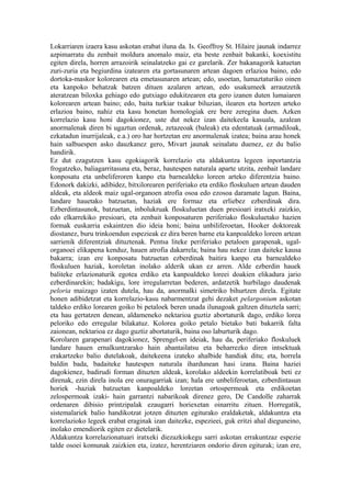 Lokarriaren izaera kasu askotan erabat iluna da. Is. Geoffroy St. Hilaire jaunak indarrez
azpimarratu du zenbait moldura anomalo maiz, eta beste zenbait bakanki, koexistitu
egiten direla, horren arrazoirik seinalatzeko gai ez garelarik. Zer bakanagorik katuetan
zuri-zuria eta begiurdina izatearen eta gortasunaren artean dagoen erlazioa baino, edo
dortoka-maskor kolorearen eta emetasunaren artean; edo, usoetan, lumaztaturiko oinen
eta kanpoko behatzak batzen dituen azalaren artean, edo usakumeek arrautzetik
ateratzean biloxka gehiago edo gutxiago edukitzearen eta gero izanen duten lumaiaren
kolorearen artean baino; edo, baita turkiar txakur biluzian, ilearen eta hortzen arteko
erlazioa baino, nahiz eta kasu honetan homologiak ere bere zeregina duen. Azken
korrelazio kasu honi dagokionez, uste dut nekez izan daitekeela kasuala, azalean
anormalenak diren bi ugaztun ordenak, zetazeoak (baleak) eta edentatuak (armadiloak,
ezkatadun inurrijaleak, e.a.) oro har hortzetan ere anormalenak izatea; baina arau honek
hain salbuespen asko dauzkanez gero, Mivart jaunak seinalatu duenez, ez du balio
handirik.
Ez dut ezagutzen kasu egokiagorik korrelazio eta aldakuntza legeen inportantzia
frogatzeko, baliagarritasuna eta, beraz, hautespen naturala aparte utzita, zenbait landare
konposatu eta unbeliferoren kanpo eta barnealdeko loreen arteko diferentzia baino.
Edonork dakizki, adibidez, bitxilorearen periferiako eta erdiko floskuluen artean dauden
aldeak, eta aldeok maiz ugal-organoen atrofia osoa edo ezosoa daramate lagun. Baina,
landare hauetako batzuetan, haziak ere formaz eta erliebez ezberdinak dira.
Ezberdintasunok, batzuetan, inbolukruak floskuluetan duen presioari iratxeki zaizkio,
edo elkarrekiko presioari, eta zenbait konposaturen periferiako floskuluetako hazien
formak euskarria eskaintzen dio ideia honi; baina unbiliferoetan, Hooker doktoreak
diostanez, buru trinkoendun espezieak ez dira beren barne eta kanpoaldeko loreen artean
sarrienik diferentziak dituztenak. Pentsa liteke periferiako petaloen garapenak, ugal-
organoei elikapena kenduz, hauen atrofia dakarrela; baina hau nekez izan daiteke kausa
bakarra; izan ere konposatu batzuetan ezberdinak baitira kanpo eta barnealdeko
floskuluen haziak, koroletan inolako alderik ukan ez arren. Alde ezberdin hauek
baliteke erlazionaturik egotea erdiko eta kanpoaldeko loreei doakien elikadura jario
ezberdinarekin; badakigu, lore irregularretan bederen, ardatzetik hurbilago daudenak
peloria maizago izaten dutela, hau da, anormalki simetriko bihurtzen direla. Egitate
honen adibidetzat eta korrelazio-kasu nabarmentzat gehi dezaket pelargonium askotan
taldeko erdiko lorearen goiko bi petaloek beren unada ilunagoak galtzen dituztela sarri;
eta hau gertatzen denean, aldameneko nektarioa guztiz abortaturik dago, erdiko lorea
peloriko edo erregular bilakatuz. Kolorea goiko petalo bietako bati bakarrik falta
zaionean, nektarioa ez dago guztiz abortaturik, baina oso laburturik dago.
Korolaren garapenari dagokionez, Sprengel-en ideiak, hau da, periferiako floskuluek
landare hauen ernalkuntzarako hain abantailatsu eta beharrezko diren intsektuak
erakartzeko balio dutelakoak, daitekeena izateko ahalbide handiak ditu; eta, horrela
baldin bada, badaiteke hautespen naturala ihardunean hasi izana. Baina haziei
dagokienez, badirudi forman dituzten aldeak, korolako aldeekin korrelatiboak beti ez
direnak, ezin direla inola ere onuragarriak izan; hala ere unbeliferoetan, ezberdintasun
horiek -haziak batzuetan kanpoaldeko loreetan ortospermoak eta erdikoetan
zelospermoak izaki- hain garrantzi nabarikoak direnez gero, De Candolle zaharrak
ordenaren dibisio printzipalak ezaugarri horiexetan oinarritu zituen. Horregatik,
sistemalariek balio handikotzat jotzen dituzten egiturako eraldaketak, aldakuntza eta
korrelazioko legeek erabat eraginak izan daitezke, espezieei, guk eritzi ahal dieguneino,
inolako emendiorik egiten ez dietelarik.
Aldakuntza korrelazionatuari iratxeki diezazkiokegu sarri askotan errakuntzaz espezie
talde osoei komunak zaizkien eta, izatez, herentziaren ondorio diren egiturak; izan ere,
 