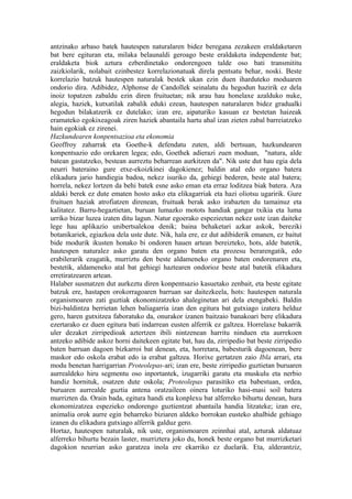 antzinako arbaso batek hautespen naturalaren bidez beregana zezakeen eraldaketaren
bat bere egituran eta, milaka belaunaldi geroago beste eraldaketa independente bat;
eraldaketa biok aztura ezberdinetako ondorengoen talde oso bati transmititu
zaizkiolarik, nolabait ezinbestez korrelazionatuak direla pentsatu behar, noski. Beste
korrelazio batzuk hautespen naturalak bestek ukan ezin duen iharduteko moduaren
ondorio dira. Adibidez, Alphonse de Candollek seinalatu du hegodun hazirik ez dela
inoiz topatzen zabaldu ezin diren fruituetan; nik arau hau honelaxe azalduko nuke,
alegia, haziek, kutxatilak zabalik eduki ezean, hautespen naturalaren bidez gradualki
hegodun bilakatzerik ez dutelako; izan ere, aipaturiko kasuan ez bestetan haizeak
eramateko egokixeagoak ziren haziek abantaila hartu ahal izan zieten zabal barreiatzeko
hain egokiak ez zirenei.
Hazkundearen konpentsazioa eta ekonomia
Geoffroy zaharrak eta Goethe-k defendatu zuten, aldi bertsuan, hazkundearen
konpentsazio edo orekaren legea; edo, Goethek adierazi zuen moduan, "natura, alde
batean gastatzeko, bestean aurreztu beharrean aurkitzen da". Nik uste dut hau egia dela
neurri bateraino gure etxe-ekoizkinei dagokienez; baldin atal edo organo batera
elikadura jario handiegia badoa, nekez isuriko da, gehiegi bederen, beste atal batera;
horrela, nekez lortzen da behi batek esne asko eman eta erraz loditzea biak batera. Aza
aldaki berek ez dute ematen hosto asko eta elikagarriak eta hazi oliotsu ugaririk. Gure
fruituen haziak atrofiatzen direnean, fruituak berak asko irabazten du tamainuz eta
kalitatez. Barru-hegaztietan, buruan lumazko motots handiak gangar txikia eta luma
urriko bizar luzea izaten ditu lagun. Natur egoerako espezieetan nekez uste izan daiteke
lege hau aplikazio unibertsalekoa denik; baina behaketari azkar askok, bereziki
botanikariek, egiazkoa dela uste dute. Nik, hala ere, ez dut adibiderik emanen, ez baitut
bide modurik ikusten honako bi ondoren hauen artean bereizteko, hots, alde batetik,
hautespen naturalez asko garatu den organo baten eta prozesu berarengatik, edo
erabilerarik ezagatik, murriztu den beste aldameneko organo baten ondorenaren eta,
bestetik, aldameneko atal bat gehiegi haztearen ondorioz beste atal batetik elikadura
erretiratzearen artean.
Halaber susmatzen dut aurkeztu diren konpentsazio kasuetako zenbait, eta beste egitate
batzuk ere, hastapen orokorragoaren barruan sar daitezkeela, hots: hautespen naturala
organismoaren zati guztiak ekonomizatzeko ahaleginetan ari dela etengabeki. Baldin
bizi-baldintza berrietan lehen baliagarria izan den egitura bat gutxiago izatera helduz
gero, haren gutxitzea faboratuko da, onurakor izanen baitzaio banakoari bere elikadura
ezertarako ez duen egitura bati indarrean eusten alferrik ez galtzea. Horrelaxe bakarrik
uler dezaket zirripedioak aztertzen ibili nintzenean harritu ninduen eta aurrekoen
antzeko adibide askoz horni daitekeen egitate bat, hau da, zirripedio bat beste zirripedio
baten barruan dagoen bizkarroi bat denean, eta, horretara, babesturik dagoenean, bere
maskor edo oskola erabat edo ia erabat galtzea. Horixe gertatzen zaio Ibla arrari, eta
modu benetan harrigarrian Proteolepas-ari; izan ere, beste zirripedio guztietan buruaren
aurrealdeko hiru segmentu oso inportantek, izugarriki garatu eta muskulu eta nerbio
handiz hornituk, osatzen dute oskola; Proteolepas parasitiko eta babestuan, ordea,
buruaren aurrealde guztia antena oratzaileen oinera loturiko hasi-masi soil batera
murrizten da. Orain bada, egitura handi eta konplexu bat alferreko bihurtu denean, hura
ekonomizatzea espezieko ondorengo guztientzat abantaila handia litzateke; izan ere,
animalia orok aurre egin beharreko biziaren aldeko borrokan eusteko ahalbide gehiago
izanen du elikadura gutxiago alferrik galduz gero.
Hortaz, hautespen naturalak, nik uste, organismoaren zeinnhai atal, azturak aldatuaz
alferreko bihurtu bezain laster, murriztera joko du, honek beste organo bat murrizketari
dagokion neurrian asko garatzea inola ere ekarriko ez duelarik. Eta, alderantziz,
 