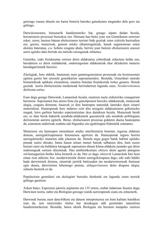 gutxiago izanen dituela eta haren historia barruko gatazketara mugatuko dela gero eta
gehiago.

Darwinismoaren, hutsunerik handienetariko bat, gorago aipatu dudan bezala,
herentziaren prozesuei buruzkoa zen. Hutsune hau betez joan zen Genetikaren sorrerari
esker, zeren, hasiera batean eboluzioaren teoriari bide guztiak ixten zizkiola bazirudien
ere, gerora, mutazioak, geneen arteko elkarreragintzak, hauek organismoan zuten
ekintza bateratua, e.a. hobeto ezagutu ahala, berriro joan baitzen eboluzioaren arazoei
aurre egiteko datu berriak eta metodo ezezagunak zehaztuz.

Genetika, izaki bizidunetan sortzen diren aldakuntza ezberdinak zehaztera heldu zen,
heredatzen ez diren eraldaketak, ondorengoetan aldakuntzak ekar ditzaketen mutazio
heredagarrietatik bereiziz.

Zitologiak, bere aldetik, hauteman zuen gametogenesiaren prozesuak eta kromosomen
egitura guztiz bat zetozela genetikarien suposamenekin. Bestalde, Genetikari metodo
biometrikoak aplikatu zitzaizkion, emaitza benetan fruitukorrak lortuz gainera. Honek
guztiak teoria eboluzionista modernoak berrindartzen lagundu zuen, Neodarwinismoa
deritzona sortuz.

Esan dugu gorago Darwinek, Lamarckek bezala, onartzen zuela erdietsiriko ezaugarrien
herentzia. Suposamen hau atzera bota eta genotipoaren berezko aldakuntzak, mutazioak
alegia, ezagutu direnean, hauexek jo dira hautespen naturalak lanerako duen oinarri
materialtzat. Hautespenak bere indarrez ezin ditu areagotu aldakuntzaren gehienezko
mugak, lerro garbien barruko esperientzietan ikus daitekeen bezala. Mutazioek berek
ere, ez dute berek bakarrik norabide-aldaketarik gauzatzerik edo norabide pribilegiatu
deritzenetan aurrera egiterik. Beraz, eboluzioaren prozesua gidatzen duena hautespena
da, azarearen ondorioak ezabatu edo bigunduz eta egokitzapen bideetatik eramanez.

Mutazioen eta hautespen naturalaren arteko interferentzia honetan, ingurua aldatzen
denean, aurregokitzapenaren fenomenoa agertzen da. Hautespenak inguru berrira
aurregokituriko mutarien alde jokatzen du. Honela negu gogor batek habitat epeleko
pinuak suntsi ditzake, baina hauen artean mutari batzuk salbatzen dira, hain zuzen
hotzari eutsi eta baldintza latzagoak suposatzen dituen klima-aldaketa jasateko gai diren
ondorengoak sortzen dituztenak. Hau antibiotikoetara ohitzen diren agente patogeno
zol-kutsagarrien betiko leloa besterik ez da. Hor ez dago ohitzerik Lamarckek hitz honi
eman zion adieran; hor, neodarwinistek dioten aurregokitzapena dago, edo nahi baldin
bada darwinistek diotena, oinarriak jarririk baitzeuden eta neodarwinismoak funtsean
egin duena, darwinisten lehenengo puntua, aldagarritasuna deitu dioguna alegia,
zehaztu besterik ez da.

Populazioen genetikari eta ekologiari buruzko ikerketek ere lagundu zuten teoriok
gehiago garatzen.

Azken batez, Espezieen jatorria argitaratu eta 135 urtera, erabat indarrean ikusten dugu
Darwinen teoria, nahiz eta Biologian geroago izanik aurrerapenek osatu eta zehazturik.

Darwinek burutu zuen datu-bilketa eta datuon interpretazioa ere hain kalitate handikoa
izan da, non merezirako tituluz har dezakegun aldi guztietako naturalista
handienetarikotzat. Bestalde, haren ideiek Biologian eta beronen menpeko zientzia
 