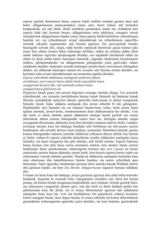 espezie guztiek dituztenena baino; espezie batek ezohiko moduan garatua duen atal
baten aldagarritasuna punta-puntakoa izatea sarri, haren kideen atal berarekin
konparaturik; eta atal batek, denik ezohikien garaturikoa izanik ere, eraldaketa hori
espezie talde bati komuna bazaio, aldagarritasun urria edukitzea; ezaugarri sexual
sekundarioek aldagarritasun handia izatea, baita espezie hurbil-hurbiletan ezberdintasun
handiak ere; eta ezberdintasun sexual sekundarioak eta ezberdintasun espezifiko
arruntak eskuarki organismoko atal beretan agertzea. Eta guzti-guztiak honako
hauengatik sortuak dira, alegia, talde bereko espezieak herentziaz gauza komun asko
eman dien arbaso komun baten ondorengo direlako, erabat eta oraintsu aldatu diren
atalak aldatzen segitzeko aproposagoak direlako, oso aspalditik heredaturik eduki eta
aldatu ez diren atalak baino; hautespen naturalak, iraganiko denboraren luzetasunaren
arabera, gibelamendurako eta aldagarritasun gehiagorako joera gutxi-asko zeharo
menderatu duelako; hautespen sexuala hautespen arrunta baino zorroztasun txikiagokoa
delako; eta aldaketak hautespen natural eta sexualez atal beretan metatu direlako, eta
horretara xede sexual sekundarioetara eta arruntetara egokitu direlako.
Espezie ezberdinek aldakuntza analogoak aurkezten dituzte,
eta halatan, sarri espezie baten aldaki batek espeziekide baten
ezaugarriak hartzen ditu, edo antzinako arbaso baten
ezaugarrietara gibelatzen da
Proposizio hauek geure etxe-arrazei begiratuz errazago ulertuko ditugu. Uso arrazarik
ezberdinenak, oso urruneko herrialdeetan buruan lumak biraturik eta hanketan lumak
dituzten azpialdakiak aurkezten dituzte, jatorrizko haitz-usoak ez dituen ezaugarriak
berauek; hauek, bada, aldaketa analogoak dira arraza ezberdin bi edo gehiagotan.
Papohandiak sarri hamalau eta are hamasei buztan-luma izatea, beste arraza baten
egitura normala, fantail-arena, errepresentatzen duen aldakuntzatzat har daiteke. Uste
dut inork ez duela dudarik eginen aldakuntza analogo hauek guztiok uso arraza
diferenteak arbaso komun batengandik osaera bera eta, berengan antzeko eragin
ezezagunak dituztenean, aldatzeko joera bera heredatu izanaren ondorio direla. Landare-
erreinuan antzeko kasu bat daukagu Suediako arbi biribilaren eta arbi-azaren zurtoin
handituetan, edo arruntki deitzen zaien moduan, sustraietan. Botanikari batzuek, guraso
komun batengandiko lanketaz sorturiko aldakitzat sailkatzen dituzte arbiok; hau horrela
ez balitz, orduan bi espezie ezberdin deiturikotan izaniko aldakuntza analogoko kasua
litzateke; eta hauei hirugarren bat gehi dakieke, arbi biribil arrunta. Espezie bakoitza
banan kreatua izan dela dioen teoria arruntaren arabera, hiru landare hauek zurtoin
handituetan duten antzekotasuna, ondorengotza komuna den vera causari eta honen
ondoriozko antzera batean aldatzeko joerari barik, hiru kreazio-egintza bereizi nahiz eta
erlazionaturi iratxeki beharko genieke. Naudin-ek aldakuntza analogoko horrelako kasu
asko oharteman ditu kukurbitazeoen familia handian, eta autore ezberdinek gure
laboreetan. Natur egoerako intsektuetan jazotzen diren antzeko kasuak Walshek aztertu
ditu gaitasun handiz, eta bere Era Bereko Aldagarritasun legearen barruan taldekatu
ditu.
Usoetan ere beste kasu bat daukagu; arraza guztietan agertzen dira arbel-urdin koloreko
banakoak, hegoetan bi zerrenda beltz, lepogainaren atzealdea zuri, barra bat buztan
puntan, eta buztan-lumak ernegunean kanpoaldetik zuriz orlatuak. Seinale guztiok haitz-
uso arbasoaren ezaugarriak direnez gero, uste dut inork ez duela dudatan jarriko hau
gibelamendu kasu bat denik, eta ez arraza diferenteetan agertzen den aldakuntza
analogoko beste kasu bat. Uste dut konfidantzaz hel gaitezkeela ondorio honetara,
kolore ezaugarri hauek, ikusi dugun bezala, bi arraza ezberdin eta kolore diferentekoen
gurutzaketen ondorengoetan agertzeko joera dutelako; eta kasu honetan, gurutzaketak
 