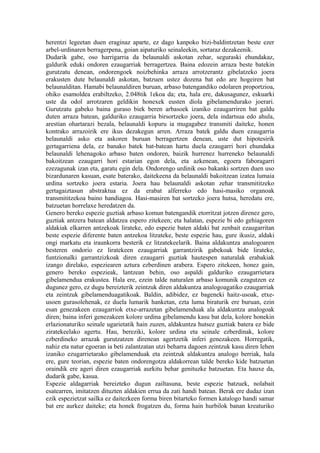 herentzi legeetan duen eraginaz aparte, ez dago kanpoko bizi-baldintzetan beste ezer
arbel-urdinaren berragerpena, goian aipaturiko seinaleekin, sortaraz dezakeenik.
Dudarik gabe, oso harrigarria da belaunaldi askotan zehar, seguraski ehundakaz,
galdurik eduki ondoren ezaugarriak berragertzea. Baina edozein arraza beste batekin
gurutzatu denean, ondorengoek noizbehinka arraza arrotzerantz gibelatzeko joera
erakusten dute belaunaldi askotan, batzuen ustez dozena bat edo are hogeiren bat
belaunalditan. Hamabi belaunaldiren buruan, arbaso batengandiko odolaren proportzioa,
ohiko esamoldea erabiltzeko, 2.048tik 1ekoa da; eta, hala ere, dakusagunez, eskuarki
uste da odol arrotzaren geldikin honexek eusten diola gibelamendurako joerari.
Gurutzatu gabeko baina guraso biek beren arbasoek izaniko ezaugarriren bat galdu
duten arraza batean, galduriko ezaugarria birsortzeko joera, dela indartsua edo ahula,
arestian ohartarazi bezala, belaunaldi kopuru ia mugagabez transmiti daiteke, honen
kontrako arrazoirik ere ikus dezakegun arren. Arraza batek galdu duen ezaugarria
belaunaldi asko eta askoren buruan berragertzen denean, uste dut hipotesirik
gertagarriena dela, ez banako batek bat-batean hartu duela ezaugarri hori ehundaka
belaunaldi lehenagoko arbaso baten ondoren, baizik hurrenez hurreneko belaunaldi
bakoitzean ezaugarri hori estarian egon dela, eta azkenean, egoera faboragarri
ezezagunak izan eta, garatu egin dela. Ondorengo urdinik oso bakanki sortzen duen uso
bizardunaren kasuan, esate baterako, daitekeena da belaunaldi bakoitzean izatea lumaia
urdina sortzeko joera estaria. Joera hau belaunaldi askotan zehar transmititzeko
gertagaiztasun abstraktua ez da erabat alferreko edo hasi-masiko organoak
transmititzekoa baino handiagoa. Hasi-masiren bat sortzeko joera hutsa, heredatu ere,
batzuetan horrelaxe heredatzen da.
Genero bereko espezie guztiak arbaso komun batengandik etorritzat jotzen direnez gero,
guztiak antzera batean aldatzea espero zitekeen; eta halatan, espezie bi edo gehiagoren
aldakiak elkarren antzekoak lirateke, edo espezie baten aldaki bat zenbait ezaugarritan
beste espezie diferente baten antzekoa litzateke, beste espezie hau, gure ikusiz, aldaki
ongi markatu eta iraunkorra besterik ez litzatekeelarik. Baina aldakuntza analogoaren
besteren ondorio ez liratekeen ezaugarriak garrantzirik gabekoak bide lirateke,
funtzionalki garrantzizkoak diren ezaugarri guztiak hautespen naturalak erabakiak
izango direlako, espeziearen aztura ezberdinen arabera. Espero zitekeen, honez gain,
genero bereko espezieak, lantzean behin, oso aspaldi galduriko ezaugarrietara
gibelamendua erakustea. Hala ere, ezein talde naturalen arbaso komunik ezagutzen ez
dugunez gero, ez dugu bereizterik zeintzuk diren aldakuntza analogoagatiko ezaugarriak
eta zeintzuk gibelamenduagatikoak. Baldin, adibidez, ez bageneki haitz-usoak, etxe-
usoen gurasolehenak, ez duela lumarik hanketan, ezta luma biraturik ere buruan, ezin
esan genezakeen ezaugarriok etxe-arrazetan gibelamenduak ala aldakuntza analogoak
diren; baina inferi genezakeen kolore urdina gibelamendu kasu bat dela, kolore honekin
erlazionaturiko seinale ugarietatik hain zuzen, aldakuntza hutsez guztiak batera ez bide
ziratekeelako agertu. Hau, bereziki, kolore urdina eta seinale ezberdinak, kolore
ezberdineko arrazak gurutzatzen direnean agertzetik inferi genezakeen. Horregatik,
nahiz eta natur egoeran ia beti zalantzatan utzi beharra dagoen zeintzuk kasu diren lehen
izaniko ezugarrietarako gibelamenduak eta zeintzuk aldakuntza analogo berriak, hala
ere, gure teorian, espezie baten ondorengotza aldakorrean talde bereko kide batzuetan
oraindik ere ageri diren ezaugarriak aurkitu behar genituzke batzuetan. Eta hauxe da,
dudarik gabe, kasua.
Espezie aldagarriak bereizteko dugun zailtasuna, beste espezie batzuek, nolabait
esatearren, imitatzen dituzten aldakien errua da zati handi batean. Berak ere dudaz izan
ezik espezietzat sailka ez daitezkeen forma biren bitarteko formen katalogo handi samar
bat ere aurkez daiteke; eta honek frogatzen du, forma hain hurbilok banan kreaturiko
 