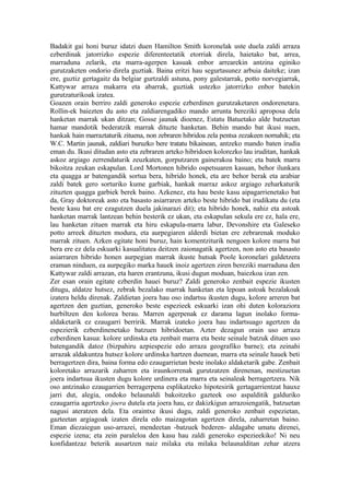 Badakit gai honi buruz idatzi duen Hamilton Smith koronelak uste duela zaldi arraza
ezberdinak jatorrizko espezie diferenteetatik etorriak direla, haietako bat, arrea,
marraduna zelarik, eta marra-agerpen kasuak enbor arrearekin antzina eginiko
gurutzaketen ondorio direla guztiak. Baina eritzi hau segurtasunez arbuia daiteke; izan
ere, guztiz gertagaitz da belgiar gurtzaldi astuna, pony galestarrak, potto norvegiarrak,
Kattywar arraza makarra eta abarrak, guztiak ustezko jatorrizko enbor batekin
gurutzaturikoak izatea.
Goazen orain berriro zaldi generoko espezie ezberdinen gurutzaketaren ondorenetara.
Rollin-ek baiezten du asto eta zaldiarengadiko mando arrunta bereziki aproposa dela
hanketan marrak ukan ditzan; Gosse jaunak dioenez, Estatu Batuetako alde batzuetan
hamar mandotik bederatzik marrak dituzte hanketan. Behin mando bat ikusi nuen,
hankak hain marraztaturik zituena, non zebraren hibridoa zela pentsa zezakeen nornahik; eta
W.C. Martin jaunak, zaldiari buruzko bere tratatu bikainean, antzeko mando baten irudia
eman du. Ikusi ditudan asto eta zebraren arteko hibridoen kolorezko lau iruditan, hankak
askoz argiago zerrendaturik zeuzkaten, gorputzaren gainerakoa baino; eta batek marra
bikoitza zeukan eskapulan. Lord Mortonen hibrido ospetsuaren kasuan, behor ilunkara
eta quagga ar batengandik sortua bera, hibrido honek, eta are behor berak eta arabiar
zaldi batek gero sorturiko kume garbiak, hankak marraz askoz argiago zeharkaturik
zituzten quagga garbiek berek baino. Azkenez, eta hau beste kasu aipagarrienetako bat
da, Gray doktoreak asto eta basasto asiarraren arteko beste hibrido bat irudikatu du (eta
beste kasu bat ere ezagutzen duela jakinarazi dit); eta hibrido honek, nahiz eta astoak
hanketan marrak lantzean behin besterik ez ukan, eta eskapulan sekula ere ez, hala ere,
lau hanketan zituen marrak eta hiru eskapula-marra labur, Devonshire eta Galeseko
potto arreek dituzten modura, eta aurpegiaren alderdi bietan ere zebrarenak moduko
marrak zituen. Azken egitate honi buruz, hain komentziturik nengoen kolore marra bat
bera ere ez dela eskuarki kasualitatea deitzen zaionagatik agertzen, non asto eta basasto
asiarraren hibrido honen aurpegian marrak ikuste hutsak Poole koronelari galdetzera
eraman ninduen, ea aurpegiko marka hauek inoiz agertzen ziren bereziki marraduna den
Kattywar zaldi arrazan, eta haren erantzuna, ikusi dugun moduan, baiezkoa izan zen.
Zer esan orain egitate ezberdin hauei buruz? Zaldi generoko zenbait espezie ikusten
ditugu, aldatze hutsez, zebrak bezalako marrak hanketan eta lepoan astoak bezalakoak
izatera heldu direnak. Zaldietan joera hau oso indartsu ikusten dugu, kolore arreren bat
agertzen den guztian, generoko beste espezieek eskuarki izan ohi duten koloraziora
hurbiltzen den kolorea berau. Marren agerpenak ez darama lagun inolako forma-
aldaketarik ez ezaugarri berririk. Marrak izateko joera hau indartsuago agertzen da
espezierik ezberdinenetako batzuen hibridoetan. Azter dezagun orain uso arraza
ezberdinen kasua: kolore urdinska eta zenbait marra eta beste seinale batzuk dituen uso
batengandik datoz (bizpahiru azpiespezie edo arraza geografiko barne); eta zeinahi
arrazak aldakuntza hutsez kolore urdinska hartzen duenean, marra eta seinale hauek beti
berragertzen dira, baina forma edo ezaugarrietan beste inolako aldaketarik gabe. Zenbait
koloretako arrazarik zaharren eta iraunkorrenak gurutzatzen direnenan, mestizuetan
joera indartsua ikusten dugu kolore urdinera eta marra eta seinaleak berragertzera. Nik
oso antzinako ezaugarrien berragerpena esplikatzeko hipotesirik gertagarrientzat hauxe
jarri dut, alegia, ondoko belaunaldi bakoitzeko gazteek oso aspalditik galduriko
ezaugarria agertzeko joera dutela eta joera hau, ez dakizkigun arrazoiengatik, batzuetan
nagusi ateratzen dela. Eta oraintxe ikusi dugu, zaldi generoko zenbait espezietan,
gazteetan argiagoak izaten direla edo maizagotan agertzen direla, zaharretan baino.
Eman diezaiegun uso-arrazei, mendeetan -batzuek bederen- aldagabe umatu direnei,
espezie izena; eta zein paraleloa den kasu hau zaldi generoko espezieekiko! Ni neu
konfidantzaz beterik ausartzen naiz milaka eta milaka belaunalditan zehar atzera
 