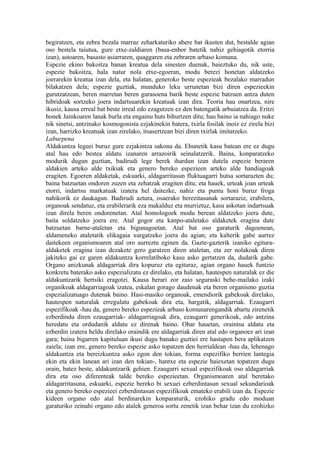 begiratzen, eta zebra bezala marraz zeharkaturiko abere bat ikusten dut, bestalde agian
oso bestela taiutua, gure etxe-zaldiaren (basa-enbor batetik nahiz gehiagotik etorria
izan), astoaren, basasto asiarraren, quaggaren eta zebraren arbaso komuna.
Espezie ekino bakoitza banan kreatua dela sinesten duenak, baieztuko du, nik uste,
espezie bakoitza, hala natur nola etxe-egoeran, modu berezi honetan aldatzeko
joerarekin kreatua izan dela, eta halatan, generoko beste espezieak bezalako marradun
bilakatzen dela; espezie guztiak, munduko leku urrunetan bizi diren espezieekin
gurutzatzean, beren marretan beren gurasoena barik beste espezie batzuen antza duten
hibridoak sortzeko joera indartsuarekin kreatuak izan dira. Teoria hau onartzea, nire
ikusiz, kausa erreal bat beste irreal edo ezagutzen ez den batengatik arbuiatzea da. Eritzi
honek Jainkoaren lanak burla eta engainu huts bihurtzen ditu; hau baino ia nahiago nuke
nik sinetsi, antzinako kosmogonista ezjakinekin batera, txirla fosilak inoiz ez zirela bizi
izan, harrizko kreatuak izan zirelako, itsasertzean bizi diren txirlak imitatzeko.
Laburpena
Aldakuntza legeei buruz gure ezjakintza sakona da. Ehunetik kasu batean ere ez dugu
atal hau edo bestea aldatu izanaren arrazoirik seinalatzerik. Baina, konparatzeko
modurik dugun guztian, badirudi lege berek ihardun izan dutela espezie beraren
aldakien arteko alde txikiak eta genero bereko espezieen arteko alde handiagoak
eragiten. Egoeren aldaketak, eskuarki, aldagarritasun fluktuagarri hutsa sortarazten du;
baina batzuetan ondoren zuzen eta zehatzak eragiten ditu; eta hauek, urteak joan urteak
etorri, indartsu markatuak izatera hel daitezke, nahiz eta puntu honi buruz froga
nahikorik ez daukagun. Badirudi aztura, osaerako berezitasunak sortaraziz, erabilera,
organoak sendatuz, eta erabilerarik eza makalduz eta murriztuz, kasu askotan indartsuak
izan direla beren ondorenetan. Atal homologoek modu berean aldatzeko joera dute,
baita soldatzeko joera ere. Atal gogor eta kanpo-ataletako aldaketek eragina dute
batzuetan barne-ataletan eta bigunagoetan. Atal bat oso garaturik dagoenean,
aldameneko ataletatik elikagaia xurgatzeko joera du agian; eta kalterik gabe aurrez
daitekeen organismoaren atal oro aurreztu eginen da. Gazte-gazterik izaniko egitura-
aldaketek eragina izan dezakete gero garatzen diren ataletan, eta zer nolakoak diren
jakiteko gai ez garen aldakuntza korrelatiboko kasu asko gertatzen da, dudarik gabe.
Organo anizkunak aldagarriak dira kopuruz eta egituraz, agian organo hauek funtzio
konkretu baterako asko espezializatu ez direlako, eta halatan, hautespen naturalak ez die
aldakuntzarik hertsiki eragotzi. Kausa berari zor zaio seguraski behe-mailako izaki
organikoak aldagarriagoak izatea, eskalan gorago daudenak eta beren organismo guztia
espezializatuago dutenak baino. Hasi-masiko organoak, emendiorik gabekoak direlako,
hautespen naturalak erregulatu gabekoak dira eta, hargatik, aldagarriak. Ezaugarri
espezifikoak -hau da, genero bereko espezieak arbaso komunarengandik abartu zirenetik
ezberdindu diren ezaugarriak- aldagarriagoak dira, ezaugarri generikoak, edo antzina
heredatu eta ordudanik aldatu ez direnak baino. Ohar hauetan, oraintsu aldatu eta
ezberdin izatera heldu direlako oraindik ere aldagarriak diren atal edo organoez ari izan
gara; baina bigarren kapituluan ikusi dugu banako guztiei ere hastapen bera aplikatzen
zaiela; izan ere, genero bereko espezie asko topatzen den herrialdean -hau da, lehenago
aldakuntza eta bereizkuntza asko egon den tokian, forma espezifiko berrien lantegia
ekin eta ekin lanean ari izan den tokian-, hantxe eta espezie haiexetan topatzen dugu
orain, batez beste, aldakuntzarik gehien. Ezaugarri sexual espezifikoak oso aldagarriak
dira eta oso diferenteak talde bereko espezieetan. Organismoaren atal beretako
aldagarritasuna, eskuarki, espezie bereko bi sexuei ezberdintasun sexual sekundarioak
eta genero bereko espezieei ezberdintasun espezifikoak emateko erabili izan da. Espezie
kideen organo edo atal berdinarekin konparaturik, ezohiko gradu edo moduan
garaturiko zeinahi organo edo atalek generoa sortu zenetik izan behar izan du ezohizko
 