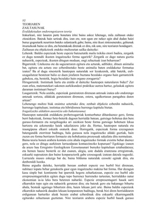 VI
TEORIAREN
ZAILTASUNAK
Eraldaketadun ondorengotzaren teoria
Irakurleari, nire lanaren parte honetara iritsi baino askoz lehenago, mila zailtasun otuko
zitzaizkion. Batzuk hain serioak dira, izan ere, non egun ere nekez egin ahal dudan haiei
buruz gogoetarik neurriren bateko zalantzarik gabe; baina, nire ikusi zintzoenerako, gehienak
itxurazkoak baino ez dira, eta benetakoak direnak ez dira, nik uste, nire teoriaren hondagarri.
Zailtasun eta objekziook ondoko multzoetan sailka daitezke:
Lehenik: Baldin espezieak beste espezie batzuetatik maila txikika etorri badira, zergatik
ez dugu nonnahi ikusten iragaitzazko forma ugaririk? Zergatik ez dago natura guztia
nahasirik, espezieak, ikusten ditugun moduan, ongi zehaztuak izan beharrean?
Bigarrenik: Litekeena ote da saguzarraren egitura eta azturak, adibidez, dituen animalia
bat, egitura eta aztura oso ezberdinetako beste animalia baten eraldaketaz formatua
izatea? Ba al dugu sinesterik hautespen naturalak sor lezakeenik, alde batetik, euli-
uxagailutzat bestetzat balio ez duen jirafaren buztana bezalako organo hain garrantzirik
gabekoa, eta, bestetik, begia bezalako hain organo zoragarria?
Hirugarrenik: Instintuak hartu eta eralda al daitezke hautespen naturalaren bidez? Zer
esan erlea, matematekari sakonen aurkikundeei praktikaz aurrea hartuz, gelaskak egitera
daraman instintuari buruz?
Laugarrenik: Nola azaldu, espezieak gurutzatzen direnean antzuak izatea edo ondorengo
antzuak sortzea, aldakiak gurutzatzen direnean, ostera, ugalkortasun paragabea duten
artean?
Lehenengo multzo biak oraintxe aztertuko dira; zenbait objekzio ezberdin nahasirik,
hurrengo kapituluan; instintua eta hibridismoa hurrengo kapitulu bietan.
Iragaitzazko aldakien ausentzia edo bakantasunaz
Hautespen naturalak eraldaketa probetxugarriak kontserbatuz diharduenez gero, forma
berri bakoitzak, formaz bete-beterik dagoen herrialde batean, gutxiago hobetua den bere
guraso-formaren eta norgehiagoka ari zaizkion beste forma gutxiago hobetuen lekua
hartzera eta azkenerako haiek sakailatzera joko du. Hortaz, hautespen naturala eta
iraungipena elkarri eskutik oraturik doaz. Horregatik, espezieak forma ezezagunen
batengandik etorritzat baditugu, hala gurasoa nola iragaitzazko aldaki guztiak, hain
zuzen ere forma berriaren formazio eta hobekuntza prozesuak sakailatu ditu normalean.
Baina teoria honen arabera kontatu ezin ahala iragaitzazko formak existitu behar duenez
gero, nola ez ditugu aurkitzen lurrazalpean kontaezinezko kopuruan? Egokiago izanen
da arazo hau Erregistro Geologikoen Ezosotasunari buruzko kapituluan eztabaidatzea;
eta hemen hauxe besterik ez dut esanen, alegia, uste dudala erantzuna erregistroak,
eskuarki suposatzen den baino konparaziorik gabe ezosoagoak izatean datzala nagusiki.
Lurrazala museo eskerga bat da; baina bilduma naturalak ezosoki eginak dira, eta
denboraldi luzeka.
Baina argudia daiteke, herrialde berean zenbait espezie oso hurbil bizi direnean,
nahitaez topatu behar genukeela gaur egun iragaitzazko makina bat forma. Har dezagun
kasu sinple bat: kontinente bat iparretik hegora zeharkatzean, espezie oso hurbil edo
errepresentagarriekin egiten dugu topo hurrenez hurreneko tarteetan, herrialdeko natur
ekonomian ia-ia leku bera betetzen nabariki. Espezie errepresentagarri hauek sarri
elkarrekin topo egin eta nahasirik geratzen dira; eta batzuk gero eta bakanago bihurtu
ahala, besteak ugariago bihurtzen dira, haien lekuan jarri arte. Baina baldin espezieok
elkarrekin nahasirik dauden lekuan konparatzen baditugu, berak bizi diren herrialdearen
erdigunean harturiko aleak bezain erabat ezberdinak dira eskuarki elkarrengandik
egiturako zehaztasun guztietan. Nire teoriaren arabera espezie hurbil hauek guraso
 