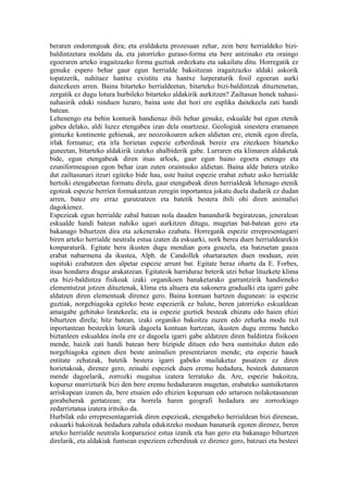 beraren ondorengoak dira; eta eraldaketa prozesuan zehar, zein bere herrialdeko bizi-
baldintzetara moldatu da, eta jatorrizko guraso-forma eta bere antzinako eta oraingo
egoeraren arteko iragaitzazko forma guztiak ordezkatu eta sakailatu ditu. Horregatik ez
genuke espero behar gaur egun herrialde bakoitzean iragaitzazko aldaki askorik
topatzerik, nahitaez hantxe existitu eta hantxe lurperaturik fosil egoeran aurki
daitezkeen arren. Baina bitarteko herrialdeetan, bitarteko bizi-baldintzak dituztenetan,
zergatik ez dugu lotura hurbileko bitarteko aldakirik aurkitzen? Zailtasun honek nahasi-
nahasirik eduki ninduen luzaro, baina uste dut hori ere esplika daitekeela zati handi
batean.
Lehenengo eta behin konturik handienaz ibili behar genuke, eskualde bat egun etenik
gabea delako, aldi luzez etengabea izan dela onartzeaz. Geologiak sinestera eramanen
gintuzke kontinente gehienak, are neozoikoaren azken aldietan ere, etenik egon direla,
irlak formatuz; eta irla horietan espezie ezberdinak bereiz era zitezkeen bitarteko
guneetan, bitarteko aldakirik izateko ahalbiderik gabe. Lurraren eta klimaren aldaketak
bide, egun etengabeak diren itsas arloek, gaur egun baino egoera etenago eta
ezuniformeagoan egon behar izan zuten oraintsuko aldietan. Baina alde batera utziko
dut zailtasunari itzuri egiteko bide hau, uste baitut espezie erabat zehatz asko herrialde
hertsiki etengabeetan formatu direla, gaur etengabeak diren herrialdeak lehenago etenik
egoteak espezie berrien formakuntzan zeregin inportantea jokatu duela dudarik ez dudan
arren, batez ere erraz gurutzatzen eta batetik bestera ibili ohi diren animaliei
dagokienez.
Espezieak egun herrialde zabal batean nola dauden banandurik begiratzean, jeneralean
eskualde handi batean nahiko ugari aurkitzen ditugu, mugetan bat-batean gero eta
bakanago bihurtzen dira eta azkenerako ezabatu. Horregatik espezie errepresentagarri
biren arteko herrialde neutrala estua izaten da eskuarki, nork berea duen herrialdearekin
konparaturik. Egitate bera ikusten dugu mendian gora goazela, eta batzuetan gauza
erabat nabarmena da ikustea, Alph. de Candollek ohartarazten duen moduan, zein
supituki ezabatzen den alpetar espezie arrunt bat. Egitate beraz ohartu da E. Forbes,
itsas hondarra dragaz arakatzean. Egitateok harriduraz beterik utzi behar lituzkete klima
eta bizi-baldintza fisikoak izaki organikoen banaketarako garrantzirik handieneko
elementutzat jotzen dituztenak, klima eta altuera eta sakonera gradualki eta igarri gabe
aldatzen diren elementuak direnez gero. Baina kontuan hartzen dugunean: ia espezie
guztiak, norgehiagoka egiteko beste espezierik ez balute, beren jatorrizko eskualdean
amaigabe gehituko liratekeela; eta ia espezie guztiek besteak ehizatu edo haien ehizi
bihurtzen direla; hitz batean, izaki organiko bakoitza zuzen edo zeharka modu txit
inportantean besteekin loturik dagoela kontuan hartzean, ikusten dugu eremu bateko
biztanleen eskualdea inola ere ez dagoela igarri gabe aldatzen diren baldintza fisikoen
mende, baizik zati handi batean bere bizipide dituen edo bera suntsituko duten edo
norgehiagoka eginen dien beste animalien presentziaren mende; eta espezie hauek
entitate zehatzak, batetik bestera igarri gabeko mailaketaz pasatzen ez diren
horietakoak, direnez gero, zeinahi espeziek duen eremu hedadura, besteek dutenaren
mende dagoelarik, zorrozki mugatua izatera lerratuko da. Are, espezie bakoitza,
kopuruz murrizturik bizi den bere eremu hedaduraren mugetan, erabateko suntsiketaren
arriskupean izanen da, bere etsaien edo ehizien kopuruan edo urtaroen nolakotasunean
gorabeherak gertatzean; eta horrela haren geografi hedadura are zorrozkiago
zedarriztatua izatera iritsiko da.
Hurbilak edo errepresentagarriak diren espezieak, etengabeko herrialdean bizi direnean,
eskuarki bakoitzak hedadura zabala edukitzeko moduan banaturik egoten direnez, beren
arteko herrialde neutrala konparazioz estua izanik eta han gero eta bakanago bihurtzen
direlarik, eta aldakiak funtsean espezieen ezberdinak ez direnez gero, batzuei eta besteei
 