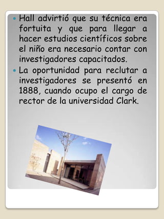  Hall advirtió que su técnica era
  fortuita y que para llegar a
  hacer estudios científicos sobre
  el niño era necesario contar con
  investigadores capacitados.
 La oportunidad para reclutar a
  investigadores se presentó en
  1888, cuando ocupo el cargo de
  rector de la universidad Clark.
 