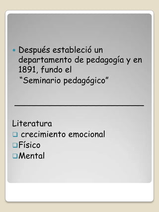    Después estableció un
    departamento de pedagogía y en
    1891, fundo el
    “Seminario pedagógico”

_________________________

Literatura
 crecimiento emocional
 Físico
 Mental
 