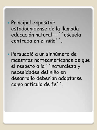    Principal expositor
    estadounidense de la llamada
    educación natural---´´escuela
    centrada en el niño´´.

   Persuadió a un sinnúmero de
    maestros norteamericanos de que
    el respeto a la ´´naturaleza y
    necesidades del niño en
    desarrollo deberían adoptarse
    como articulo de fe´´.
 