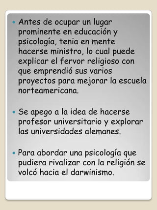    Antes de ocupar un lugar
    prominente en educación y
    psicología, tenia en mente
    hacerse ministro, lo cual puede
    explicar el fervor religioso con
    que emprendió sus varios
    proyectos para mejorar la escuela
    norteamericana.

   Se apego a la idea de hacerse
    profesor universitario y explorar
    las universidades alemanes.

   Para abordar una psicología que
    pudiera rivalizar con la religión se
    volcó hacia el darwinismo.
 