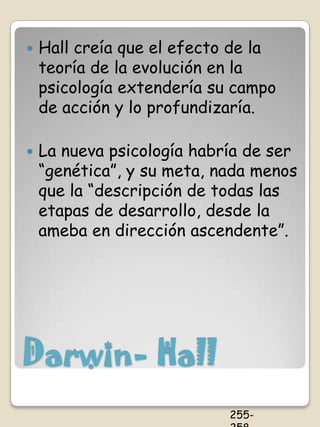    Hall creía que el efecto de la
    teoría de la evolución en la
    psicología extendería su campo
    de acción y lo profundizaría.

   La nueva psicología habría de ser
    “genética”, y su meta, nada menos
    que la “descripción de todas las
    etapas de desarrollo, desde la
    ameba en dirección ascendente”.




Darwin- Hall
                            255-
 