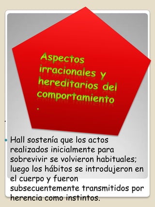 .

   Hall sostenía que los actos
    realizados inicialmente para
    sobrevivir se volvieron habituales;
    luego los hábitos se introdujeron en
    el cuerpo y fueron
    subsecuentemente transmitidos por
    herencia como instintos.
 