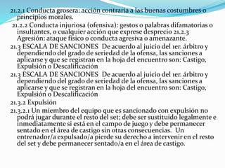21.2.1 Conducta grosera: acción contraria a las buenas costumbres o
principios morales.
21.2.2 Conducta injuriosa (ofensiva): gestos o palabras difamatorias o
insultantes, o cualquier acción que exprese desprecio 21.2.3
Agresión: ataque físico o conducta agresiva o amenazante.
21.3 ESCALA DE SANCIONES De acuerdo al juicio del 1er. árbitro y
dependiendo del grado de seriedad de la ofensa, las sanciones a
aplicarse y que se registran en la hoja del encuentro son: Castigo,
Expulsión o Descalificación
21.3 ESCALA DE SANCIONES De acuerdo al juicio del 1er. árbitro y
dependiendo del grado de seriedad de la ofensa, las sanciones a
aplicarse y que se registran en la hoja del encuentro son: Castigo,
Expulsión o Descalificación
21.3.2 Expulsión
21.3.2.1 Un miembro del equipo que es sancionado con expulsión no
podrá jugar durante el resto del set; debe ser sustituido legalmente e
inmediatamente si está en el campo de juego y debe permanecer
sentado en el área de castigo sin otras consecuencias. Un
entrenador/a expulsado/a pierde su derecho a intervenir en el resto
del set y debe permanecer sentado/a en el área de castigo.
 