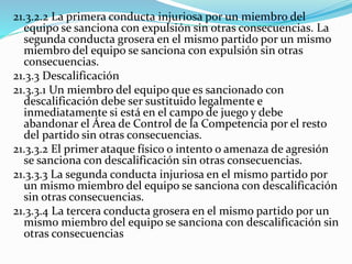 21.3.2.2 La primera conducta injuriosa por un miembro del
equipo se sanciona con expulsión sin otras consecuencias. La
segunda conducta grosera en el mismo partido por un mismo
miembro del equipo se sanciona con expulsión sin otras
consecuencias.
21.3.3 Descalificación
21.3.3.1 Un miembro del equipo que es sancionado con
descalificación debe ser sustituido legalmente e
inmediatamente si está en el campo de juego y debe
abandonar el Área de Control de la Competencia por el resto
del partido sin otras consecuencias.
21.3.3.2 El primer ataque físico o intento o amenaza de agresión
se sanciona con descalificación sin otras consecuencias.
21.3.3.3 La segunda conducta injuriosa en el mismo partido por
un mismo miembro del equipo se sanciona con descalificación
sin otras consecuencias.
21.3.3.4 La tercera conducta grosera en el mismo partido por un
mismo miembro del equipo se sanciona con descalificación sin
otras consecuencias
 