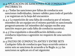 21.4 APLICACIÓN DE SANCIONES POR CONDUCTA
INCORRECTA
21.4.1 Todas las sanciones por faltas de conducta son
sanciones individuales, tienen validez para todo el partido
y se registran en la hoja del encuentro
21.4.2 La repetición de una falta de conducta por el mismo
miembro de un equipo en el mismo partido es sancionada
progresivamente (el miembro del equipo recibe una
sanción mayor por cada falta de conducta sucesiva).
21.4.3 Una expulsión o descalificación debida a una
conducta injuriosa o agresión no requiere de una sanción
previa
21.5 FALTAS DE CONDUCTA ANTES Y ENTRE SETS
Cualquier falta de conducta que haya ocurrido antes o
entre sets se sanciona de acuerdo a la Regla 21.3 y las
sanciones se aplican en el set siguiente
 