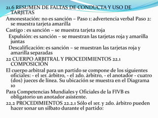 21.6 RESUMEN DE FALTAS DE CONDUCTA Y USO DE
TARJETAS
Amonestación: no es sanción – Paso 1: advertencia verbal Paso 2:
se muestra tarjeta amarilla
Castigo : es sanción – se muestra tarjeta roja
Expulsión: es sanción – se muestran las tarjetas roja y amarilla
juntas
Descalificación: es sanción – se muestran las tarjetas roja y
amarilla separadas
22 CUERPO ARBITRAL Y PROCEDIMIENTOS 22.1
COMPOSICIÓN
El cuerpo arbitral para un partido se compone de los siguientes
oficiales: - el 1er. árbitro, - el 2do. árbitro, - el anotador - cuatro
(dos) jueces de línea. Su ubicación se muestra en el Diagrama
10
Para Competencias Mundiales y Oficiales de la FIVB es
obligatorio un anotador asistente.
22.2 PROCEDIMIENTOS 22.2.1 Sólo el 1er. y 2do. árbitro pueden
hacer sonar un silbato durante el partido:
 