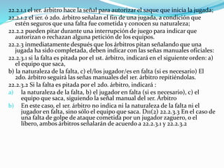 22.2.1.1 el 1er. árbitro hace la señal para autorizar el saque que inicia la jugada;
22.2.1.2 el 1er. ó 2do. árbitro señalan el fin de una jugada, a condición que
estén seguros que una falta fue cometida y conocen su naturaleza;
22.2.2 pueden pitar durante una interrupción de juego para indicar que
autorizan o rechazan alguna petición de los equipos.
22.2.3 inmediatamente después que los árbitros pitan señalando que una
jugada ha sido completada, deben indicar con las señas manuales oficiales:
22.2.3.1 si la falta es pitada por el 1st. árbitro, indicará en el siguiente orden: a)
el equipo que saca,
b) la naturaleza de la falta, c) el/los jugador/es en falta (si es necesario) El
2do. árbitro seguirá las señas manuales del 1er. árbitro repitiéndolas.
22.2.3.2 Si la falta es pitada por el 2do. árbitro, indicará :
a) la naturaleza de la falta, b) el jugador en falta (si es necesario), c) el
equipo que saca, siguiendo la señal manual del 1er. Árbitro
b) En este caso, el 1er. árbitro no indica ni la naturaleza de la falta ni el
jugador en falta, sino sólo el equipo que saca. D11(2) 22.2.3.3 En el caso de
una falta de golpe de ataque cometida por un jugador zaguero, o el
líbero, ambos árbitros señalarán de acuerdo a 22.2.3.1 y 22.2.3.2
 