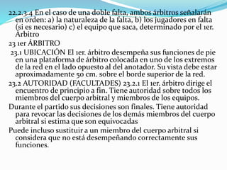 22.2.3.4 En el caso de una doble falta, ambos árbitros señalarán
en orden: a) la naturaleza de la falta, b) los jugadores en falta
(si es necesario) c) el equipo que saca, determinado por el 1er.
Árbitro
23 1er ÁRBITRO
23.1 UBICACIÓN El 1er. árbitro desempeña sus funciones de pie
en una plataforma de árbitro colocada en uno de los extremos
de la red en el lado opuesto al del anotador. Su vista debe estar
aproximadamente 50 cm. sobre el borde superior de la red.
23.2 AUTORIDAD (FACULTADES) 23.2.1 El 1er. árbitro dirige el
encuentro de principio a fin. Tiene autoridad sobre todos los
miembros del cuerpo arbitral y miembros de los equipos.
Durante el partido sus decisiones son finales. Tiene autoridad
para revocar las decisiones de los demás miembros del cuerpo
arbitral si estima que son equivocadas
Puede incluso sustituir a un miembro del cuerpo arbitral si
considera que no está desempeñando correctamente sus
funciones.
 