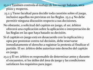 23.2.2 También controla el trabajo de los recoge balones, seca
pisos y moperos.
23.2.3 Tiene facultad para decidir toda cuestión sobre el juego,
inclusive aquellas no previstas en las Reglas. 23.2.4 No debe
permitir ninguna discusión respecto a sus decisiones.
No obstante, a solicitud del capitán en juego, el 1er. árbitro
ofrecerá una explicación sobre la aplicación o interpretación de
las Reglas en las que haya basado su decisión.
Si el capitán en juego está en desacuerdo con la explicación y
opta por protestar contra tal decisión, debe reservarse
inmediatamente el derecho a registrar la protesta al finalizar el
partido. El 1er. árbitro debe autorizar este derecho del capitán
en juego.
23.2.5 El 1er. árbitro es responsable de determinar antes y durante
el encuentro, si los útiles del área de juego y las condiciones
satisfacen los requisitos para jugar.
 