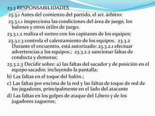 23.3 RESPONSABILIDADES
23.3.1 Antes del comienzo del partido, el 1er. árbitro:
23.3.1.1 inspecciona las condiciones del área de juego, los
balones y otros útiles de juego;
23.3.1.2 realiza el sorteo con los capitanes de los equipos;
23.3.1.3 controla el calentamiento de los equipos. 23.3.2
Durante el encuentro, está autorizado: 23.3.2.1 efectuar
advertencias a los equipos.; 23.3.2.2 sancionar faltas de
conducta y demoras;
23.3.2.3 Decidir sobre: a) las faltas del sacador y de posición en el
equipo sacador, incluyendo la pantalla;
b) Las faltas en el toque del balón.;
c) Las faltas por encima de la red y las faltas de toque de red de
los jugadores, principalmente en el lado del atacante
d) Las faltas en los golpes de ataque del Líbero y de los
jugadores zagueros;
 