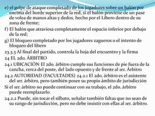 e) el golpe de ataque completado de los jugadores sobre un balón por
encima del borde superior de la red, si el balón proviene de un pase
de volea de manos altas y dedos, hecho por el Líbero dentro de su
zona de frente;
f) El balón que atraviesa completamente el espacio inferior por debajo
de la red;
g) El bloqueo completado por los jugadores zagueros o el intento de
bloqueo del libero
23.3.3 Al final del partido, controla la hoja del encuentro y la firma
24 EL 2do. ÁRBITRO
24.1 UBICACIÓN El 2do. árbitro cumple sus funciones de pie fuera de la
cancha, cerca del poste, del lado opuesto y de frente al 1er. Árbitro
24.2 AUTORIDAD (FACULTADES) 24.2.1 El 2do. árbitro es el asistente
del 1er. árbitro, pero también posee su propio ámbito de jurisdicción
Si el 1er. árbitro no puede continuar con su trabajo, el 2do. árbitro
puede reemplazarlo.
24.2.2 Puede, sin tocar el silbato, señalar también faltas que no sean de
su rango de jurisdicción, pero no debe insistir con ellas al 1er. árbitro.
 