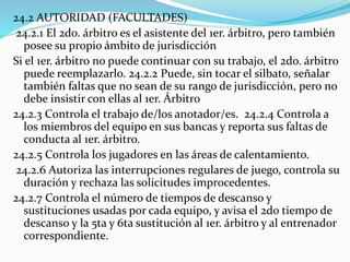 24.2 AUTORIDAD (FACULTADES)
24.2.1 El 2do. árbitro es el asistente del 1er. árbitro, pero también
posee su propio ámbito de jurisdicción
Si el 1er. árbitro no puede continuar con su trabajo, el 2do. árbitro
puede reemplazarlo. 24.2.2 Puede, sin tocar el silbato, señalar
también faltas que no sean de su rango de jurisdicción, pero no
debe insistir con ellas al 1er. Árbitro
24.2.3 Controla el trabajo de/los anotador/es. 24.2.4 Controla a
los miembros del equipo en sus bancas y reporta sus faltas de
conducta al 1er. árbitro.
24.2.5 Controla los jugadores en las áreas de calentamiento.
24.2.6 Autoriza las interrupciones regulares de juego, controla su
duración y rechaza las solicitudes improcedentes.
24.2.7 Controla el número de tiempos de descanso y
sustituciones usadas por cada equipo, y avisa el 2do tiempo de
descanso y la 5ta y 6ta sustitución al 1er. árbitro y al entrenador
correspondiente.
 