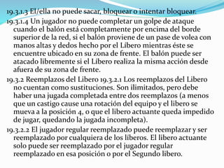 19.3.1.3 El/ella no puede sacar, bloquear o intentar bloquear.
19.3.1.4 Un jugador no puede completar un golpe de ataque
cuando el balón está completamente por encima del borde
superior de la red, si el balón proviene de un pase de volea con
manos altas y dedos hecho por el Líbero mientras éste se
encuentre ubicado en su zona de frente. El balón puede ser
atacado libremente si el Líbero realiza la misma acción desde
afuera de su zona de frente.
19.3.2 Reemplazos del Libero 19.3.2.1 Los reemplazos del Libero
no cuentan como sustituciones. Son ilimitados, pero debe
haber una jugada completada entre dos reemplazos (a menos
que un castigo cause una rotación del equipo y el libero se
mueva a la posición 4, o que el libero actuante queda impedido
de jugar, quedando la jugada incompleta).
19.3.2.2 El jugador regular reemplazado puede reemplazar y ser
reemplazado por cualquiera de los líberos. El libero actuante
solo puede ser reemplazado por el jugador regular
reemplazado en esa posición o por el Segundo libero.
 