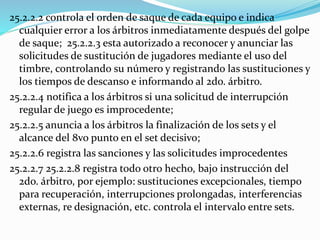25.2.2.2 controla el orden de saque de cada equipo e indica
cualquier error a los árbitros inmediatamente después del golpe
de saque; 25.2.2.3 esta autorizado a reconocer y anunciar las
solicitudes de sustitución de jugadores mediante el uso del
timbre, controlando su número y registrando las sustituciones y
los tiempos de descanso e informando al 2do. árbitro.
25.2.2.4 notifica a los árbitros si una solicitud de interrupción
regular de juego es improcedente;
25.2.2.5 anuncia a los árbitros la finalización de los sets y el
alcance del 8vo punto en el set decisivo;
25.2.2.6 registra las sanciones y las solicitudes improcedentes
25.2.2.7 25.2.2.8 registra todo otro hecho, bajo instrucción del
2do. árbitro, por ejemplo: sustituciones excepcionales, tiempo
para recuperación, interrupciones prolongadas, interferencias
externas, re designación, etc. controla el intervalo entre sets.
 