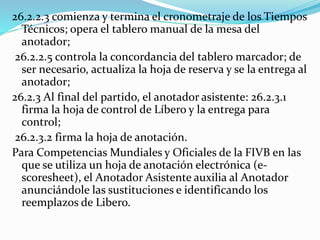 26.2.2.3 comienza y termina el cronometraje de los Tiempos
Técnicos; opera el tablero manual de la mesa del
anotador;
26.2.2.5 controla la concordancia del tablero marcador; de
ser necesario, actualiza la hoja de reserva y se la entrega al
anotador;
26.2.3 Al final del partido, el anotador asistente: 26.2.3.1
firma la hoja de control de Líbero y la entrega para
control;
26.2.3.2 firma la hoja de anotación.
Para Competencias Mundiales y Oficiales de la FIVB en las
que se utiliza un hoja de anotación electrónica (e-
scoresheet), el Anotador Asistente auxilia al Anotador
anunciándole las sustituciones e identificando los
reemplazos de Libero.
 