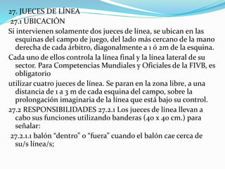 27. JUECES DE LÍNEA
27.1 UBICACIÓN
Si intervienen solamente dos jueces de línea, se ubican en las
esquinas del campo de juego, del lado más cercano de la mano
derecha de cada árbitro, diagonalmente a 1 ó 2m de la esquina.
Cada uno de ellos controla la línea final y la línea lateral de su
sector. Para Competencias Mundiales y Oficiales de la FIVB, es
obligatorio
utilizar cuatro jueces de línea. Se paran en la zona libre, a una
distancia de 1 a 3 m de cada esquina del campo, sobre la
prolongación imaginaria de la línea que está bajo su control.
27.2 RESPONSIBILIDADES 27.2.1 Los jueces de línea llevan a
cabo sus funciones utilizando banderas (40 x 40 cm.) para
señalar:
27.2.1.1 balón “dentro” o “fuera” cuando el balón cae cerca de
su/s línea/s;
 