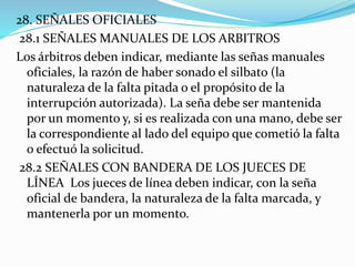 28. SEÑALES OFICIALES
28.1 SEÑALES MANUALES DE LOS ARBITROS
Los árbitros deben indicar, mediante las señas manuales
oficiales, la razón de haber sonado el silbato (la
naturaleza de la falta pitada o el propósito de la
interrupción autorizada). La seña debe ser mantenida
por un momento y, si es realizada con una mano, debe ser
la correspondiente al lado del equipo que cometió la falta
o efectuó la solicitud.
28.2 SEÑALES CON BANDERA DE LOS JUECES DE
LÍNEA Los jueces de línea deben indicar, con la seña
oficial de bandera, la naturaleza de la falta marcada, y
mantenerla por un momento.
 
