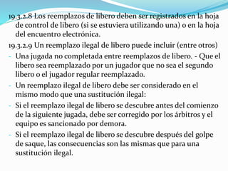 19.3.2.8 Los reemplazos de libero deben ser registrados en la hoja
de control de libero (si se estuviera utilizando una) o en la hoja
del encuentro electrónica.
19.3.2.9 Un reemplazo ilegal de libero puede incluir (entre otros)
- Una jugada no completada entre reemplazos de libero. - Que el
libero sea reemplazado por un jugador que no sea el segundo
libero o el jugador regular reemplazado.
- Un reemplazo ilegal de libero debe ser considerado en el
mismo modo que una sustitución ilegal:
- Si el reemplazo ilegal de libero se descubre antes del comienzo
de la siguiente jugada, debe ser corregido por los árbitros y el
equipo es sancionado por demora.
- Si el reemplazo ilegal de libero se descubre después del golpe
de saque, las consecuencias son las mismas que para una
sustitución ilegal.
 