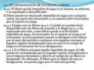 19.4 RE-DESIGNACIÓN DE UN NUEVO LIBERO
19.4.1 El libero queda impedido de jugar si se lesiona, se enferma,
o es expulsado o descalificado;
El libero puede ser declarado impedido de jugar por cualquier
razón, por parte del entrenador o, en ausencia del entrenador,
por el capitán en juego.
19.4.2 Equipo con un libero 19.4.2.1 Cuando un equipo tiene
disponible solo un libero de acuerdo a la Regla 19.4.1, o ha
registrado uno solo, y este libero queda o es declarado
impedido de jugar, el entrenador (o el capitán en juego si el
entrenador no está presente) puede re-designar como libero
por el resto del partido a cualquier otro jugador (excepto el
jugador regular reemplazado) que no esté en el campo de
juego en el momento de la re-designación
19.4.2.2 Si el libero actuante queda impedido de jugar, él/ella
puede ser reemplazado por el jugador regular reemplazado o
con el ingreso inmediato y directo al campo de un libero re-
designado. No obstante, el libero que es objeto de una re-
designación, no puede jugar por el resto del partido.
 