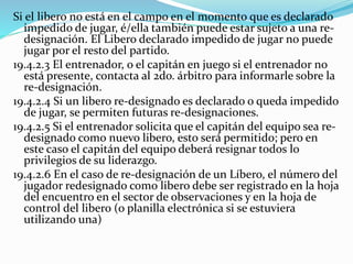 Si el libero no está en el campo en el momento que es declarado
impedido de jugar, é/ella también puede estar sujeto a una re-
designación. El Libero declarado impedido de jugar no puede
jugar por el resto del partido.
19.4.2.3 El entrenador, o el capitán en juego si el entrenador no
está presente, contacta al 2do. árbitro para informarle sobre la
re-designación.
19.4.2.4 Si un libero re-designado es declarado o queda impedido
de jugar, se permiten futuras re-designaciones.
19.4.2.5 Si el entrenador solicita que el capitán del equipo sea re-
designado como nuevo libero, esto será permitido; pero en
este caso el capitán del equipo deberá resignar todos lo
privilegios de su liderazgo.
19.4.2.6 En el caso de re-designación de un Líbero, el número del
jugador redesignado como libero debe ser registrado en la hoja
del encuentro en el sector de observaciones y en la hoja de
control del libero (o planilla electrónica si se estuviera
utilizando una)
 