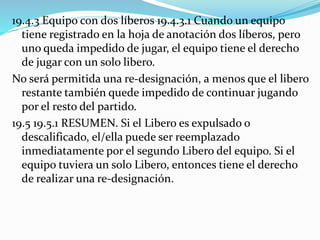 19.4.3 Equipo con dos líberos 19.4.3.1 Cuando un equipo
tiene registrado en la hoja de anotación dos líberos, pero
uno queda impedido de jugar, el equipo tiene el derecho
de jugar con un solo libero.
No será permitida una re-designación, a menos que el libero
restante también quede impedido de continuar jugando
por el resto del partido.
19.5 19.5.1 RESUMEN. Si el Libero es expulsado o
descalificado, el/ella puede ser reemplazado
inmediatamente por el segundo Libero del equipo. Si el
equipo tuviera un solo Libero, entonces tiene el derecho
de realizar una re-designación.
 