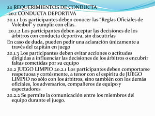 20 REQUERIMIENTOS DE CONDUCTA
20.1 CONDUCTA DEPORTIVA
20.1.1 Los participantes deben conocer las “Reglas Oficiales de
Voleibol” y cumplir con ellas.
20.1.2 Los participantes deben aceptar las decisiones de los
árbitros con conducta deportiva, sin discutirlas
En caso de duda, pueden pedir una aclaración únicamente a
través del capitán en juego
20.1.3 Los participantes deben evitar acciones o actitudes
dirigidas a influenciar las decisiones de los árbitros o encubrir
faltas cometidas por su equipo
20.2 JUEGO LIMPIO 20.2.1 Los participantes deben comportarse
respetuosa y cortésmente, a tenor con el espíritu de JUEGO
LIMPIO no sólo con los árbitros, sino también con los demás
oficiales, los adversarios, compañeros de equipo y
espectadores
20.2.2 Se permite la comunicación entre los miembros del
equipo durante el juego.
 