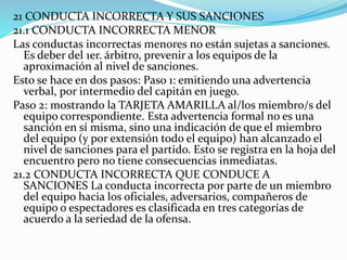 21 CONDUCTA INCORRECTA Y SUS SANCIONES
21.1 CONDUCTA INCORRECTA MENOR
Las conductas incorrectas menores no están sujetas a sanciones.
Es deber del 1er. árbitro, prevenir a los equipos de la
aproximación al nivel de sanciones.
Esto se hace en dos pasos: Paso 1: emitiendo una advertencia
verbal, por intermedio del capitán en juego.
Paso 2: mostrando la TARJETA AMARILLA al/los miembro/s del
equipo correspondiente. Esta advertencia formal no es una
sanción en sí misma, sino una indicación de que el miembro
del equipo (y por extensión todo el equipo) han alcanzado el
nivel de sanciones para el partido. Esto se registra en la hoja del
encuentro pero no tiene consecuencias inmediatas.
21.2 CONDUCTA INCORRECTA QUE CONDUCE A
SANCIONES La conducta incorrecta por parte de un miembro
del equipo hacia los oficiales, adversarios, compañeros de
equipo o espectadores es clasificada en tres categorías de
acuerdo a la seriedad de la ofensa.
 