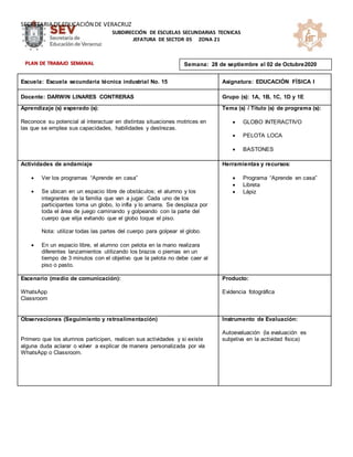 SECRETARIA DE EDUCACIÓN DE VERACRUZ
SUBDIRECCIÓN DE ESCUELAS SECUNDARIAS TECNICAS
JEFATURA DE SECTOR 05 ZONA 21
Escuela: Escuela secundaria técnica industrial No. 15 Asignatura: EDUCACIÓN FÍSICA I
Docente: DARWIN LINARES CONTRERAS Grupo (s): 1A, 1B, 1C, 1D y 1E
Aprendizaje (s) esperado (s):
Reconoce su potencial al interactuar en distintas situaciones motrices en
las que se emplea sus capacidades, habilidades y destrezas.
Tema (s) / Título (s) de programa (s):
 GLOBO INTERACTIVO
 PELOTA LOCA
 BASTONES
Actividades de andamiaje
 Ver los programas “Aprende en casa”
 Se ubican en un espacio libre de obstáculos; el alumno y los
integrantes de la familia que van a jugar. Cada uno de los
participantes toma un globo, lo infla y lo amarra. Se desplaza por
toda el área de juego caminando y golpeando con la parte del
cuerpo que elija evitando que el globo toque el piso.
Nota: utilizar todas las partes del cuerpo para golpear el globo.
 En un espacio libre, el alumno con pelota en la mano realizara
diferentes lanzamientos utilizando los brazos o piernas en un
tiempo de 3 minutos con el objetivo que la pelota no debe caer al
piso o pasto.
Herramientas y recursos:
 Programa “Aprende en casa”
 Libreta
 Lápiz
Escenario (medio de comunicación):
WhatsApp
Classroom
Producto:
Evidencia fotográfica
Observaciones (Seguimiento y retroalimentación)
Primero que los alumnos participen, realicen sus actividades y si existe
alguna duda aclarar o volver a explicar de manera personalizada por vía
WhatsApp o Classroom.
Instrumento de Evaluación:
Autoevaluación (la evaluación es
subjetiva en la actividad fisica)
Semana: 28 de septiembre al 02 de Octubre2020
PLAN DE TRABAJO SEMANAL
 