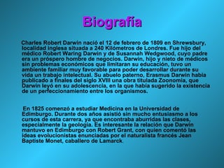 Biografía Charles Robert Darwin nació el 12 de febrero de 1809 en Shrewsbury, localidad inglesa situada a 240 Kilómetros de Londres. Fue hijo del médico Robert Waring Darwin y de Susannah Wedgwood, cuyo padre era un próspero hombre de negocios. Darwin, hijo y nieto de médicos sin problemas económicos que limitaran su educación, tuvo un ambiente familiar muy favorable para poder desarrollar durante su vida un trabajo intelectual. Su abuelo paterno, Erasmus Darwin había publicado a finales del siglo XVIII una obra titulada Zoonomia, que Darwin leyó en su adolescencia, en la que había sugerido la existencia de un perfeccionamiento entre los organismos. En 1825 comenzó a estudiar Medicina en la Universidad de Edimburgo. Durante dos años asistió sin mucho entusiasmo a los cursos de esta carrera, ya que encontraba aburridas las clases, especialmente la geología. Es interesante la relación que Darwin mantuvo en Edimburgo con Robert Grant, con quien comentó las ideas evolucionistas enunciadas por el naturalista francés Jean Baptiste Monet, caballero de Lamarck . 