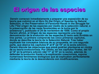 El origen de las especies Darwin comenzó inmediatamente a preparar una exposición de su teoría que culminó en el libro On the Origin of Species by Natural Selection, or the Preservation of Favoured Races in the Struggle for Life ("Del origen de las especies por medio de la selección natural, o la preservación de las razas favorecidas en la lucha por la existencia"), publicado el 24 de noviembre de 1859. Como el propio Darwin afirmó, el Origen de las especies representa una larga demostración de la evolución de las especies.El texto está dividido en tres partes. La primera comprende los cinco primeros capítulos, donde se describe la teoría de la Selección Natural. Tras haber explicado los conceptos básicos de su propuesta, en una segunda parte, que abarca los capítulos 6° al 9° (al 10° en la sexta edición), Darwin discute las objeciones que prevé podrían plantearse en contra de su teoría evolucionista. Por último, en los capítulos finales, del 10° al 14° en la primera edición (del 11° al 15° en la sexta), además de defender la evolución frente a la explicación creacionista, expone numerosos fenómenos biológicos que se explicaban perfectamente mediante la teoría de la descendencia con modificaciones. 