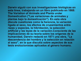 Darwin siguió con sus investigaciones biológicas en esta línea, trabajando en un libro publicado en 1868: The Variation of Animals and Planta under Domestication ("Las variaciones de animales y plantas bajo la domesticación"). En esta obra discute cuestiones como la herencia, la variación ligada al sexo, los efectos de cruzamientos entre razas y especies, la hibridación, la selección artificial y las leyes de la variación.Consciente de las implicaciones de su teoría sobre los orígenes de la humanidad, Darwin redactó en 1871 una obra, "La descendencia del hombre y la selección en relación al sexo", en la que discutía sobre aspectos de sus tesis evolucionistas aplicados al género humano.  