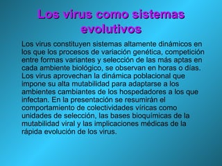 Los virus como sistemas evolutivos Los virus constituyen sistemas altamente dinámicos en los que los procesos de variación genética, competición entre formas variantes y selección de las más aptas en cada ambiente biológico, se observan en horas o días. Los virus aprovechan la dinámica poblacional que impone su alta mutabilidad para adaptarse a los ambientes cambiantes de los hospedadores a los que infectan. En la presentación se resumirán el comportamiento de colectividades víricas como unidades de selección, las bases bioquímicas de la mutabilidad viral y las implicaciones médicas de la rápida evolución de los virus. 