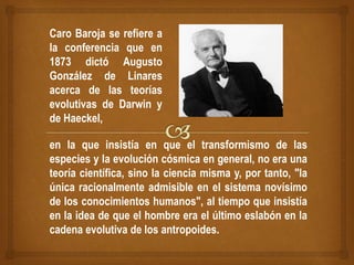Caro Baroja se refiere a
la conferencia que en
1873 dictó Augusto
González de Linares
acerca de las teorías
evolutivas de Darwin y
de Haeckel,
en la que insistía en que el transformismo de las
especies y la evolución cósmica en general, no era una
teoría científica, sino la ciencia misma y, por tanto, "la
única racionalmente admisible en el sistema novísimo
de los conocimientos humanos", al tiempo que insistía
en la idea de que el hombre era el último eslabón en la
cadena evolutiva de los antropoides.
 