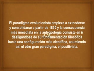 El paradigma evolucionista empieza a extenderse
y consolidarse a partir de 1830 y la consecuencia
más inmediata en la antropología consiste en ir
desligándose de su fundamentación filosófica
hacia una configuración más científica, asumiendo
así el otro gran paradigma, el positivista.
 