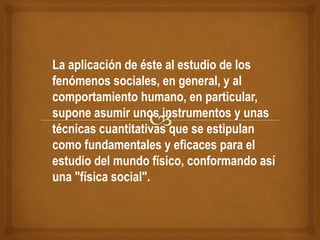 La aplicación de éste al estudio de los
fenómenos sociales, en general, y al
comportamiento humano, en particular,
supone asumir unos instrumentos y unas
técnicas cuantitativas que se estipulan
como fundamentales y eficaces para el
estudio del mundo físico, conformando así
una "física social".
 