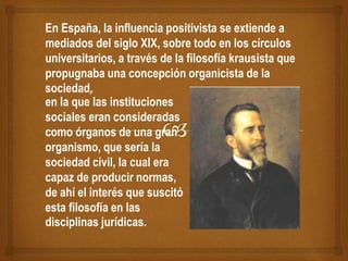 En España, la influencia positivista se extiende a
mediados del siglo XIX, sobre todo en los círculos
universitarios, a través de la filosofía krausista que
propugnaba una concepción organicista de la
sociedad,
en la que las instituciones
sociales eran consideradas
como órganos de una gran
organismo, que sería la
sociedad civil, la cual era
capaz de producir normas,
de ahí el interés que suscitó
esta filosofía en las
disciplinas jurídicas.
 