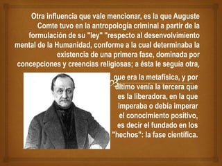 Otra influencia que vale mencionar, es la que Auguste
Comte tuvo en la antropología criminal a partir de la
formulación de su "ley" "respecto al desenvolvimiento
mental de la Humanidad, conforme a la cual determinaba la
existencia de una primera fase, dominada por
concepciones y creencias religiosas; a ésta le seguía otra,
que era la metafísica, y por
último venía la tercera que
es la liberadora, en la que
imperaba o debía imperar
el conocimiento positivo,
es decir el fundado en los
"hechos": la fase científica.
 